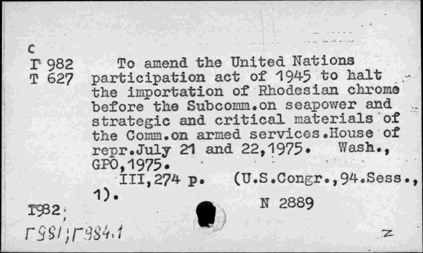 ﻿c
T 982 To amend the United Nations
T 627 participation act of 1945 to halt the importation of Rhodesian chrome before the Subcomm.on seapower and strategic and critical materials of the Comm.on armed services.House of repr.July 21 and 22,1975* Wash., GPO,1975*
111,274 p. (U.S.Congr.,94.Sess.
TÇB2; 1)’	•	" 2889